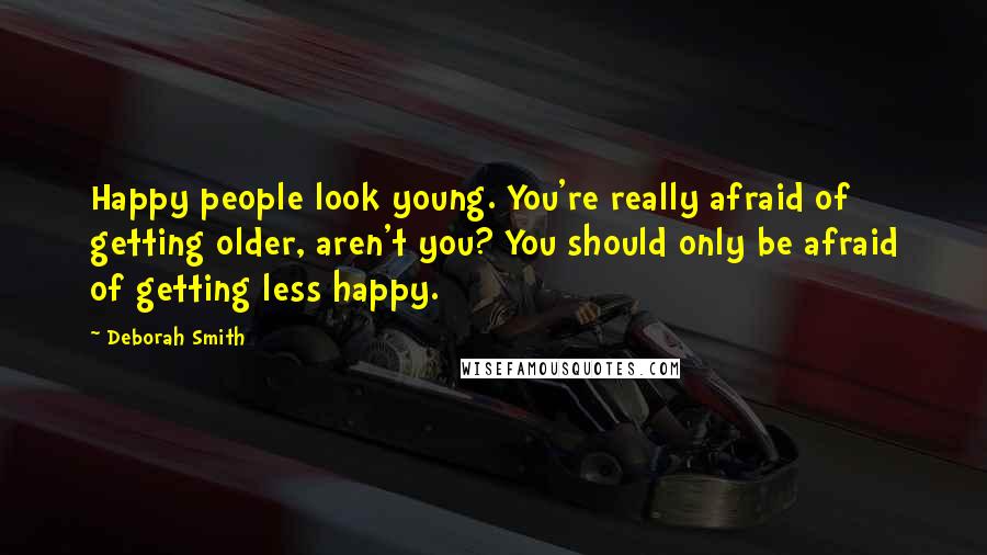 Deborah Smith Quotes: Happy people look young. You're really afraid of getting older, aren't you? You should only be afraid of getting less happy.