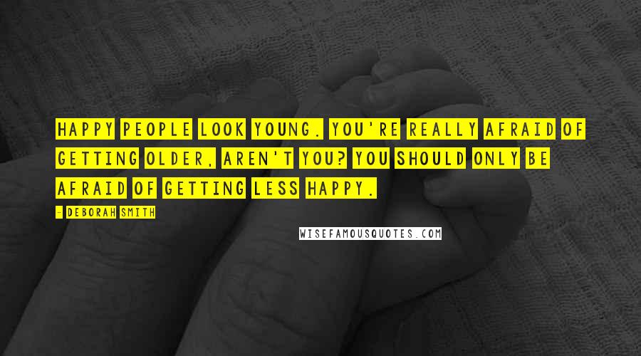 Deborah Smith Quotes: Happy people look young. You're really afraid of getting older, aren't you? You should only be afraid of getting less happy.