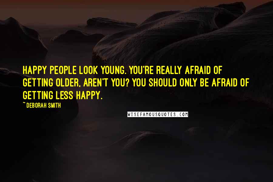 Deborah Smith Quotes: Happy people look young. You're really afraid of getting older, aren't you? You should only be afraid of getting less happy.