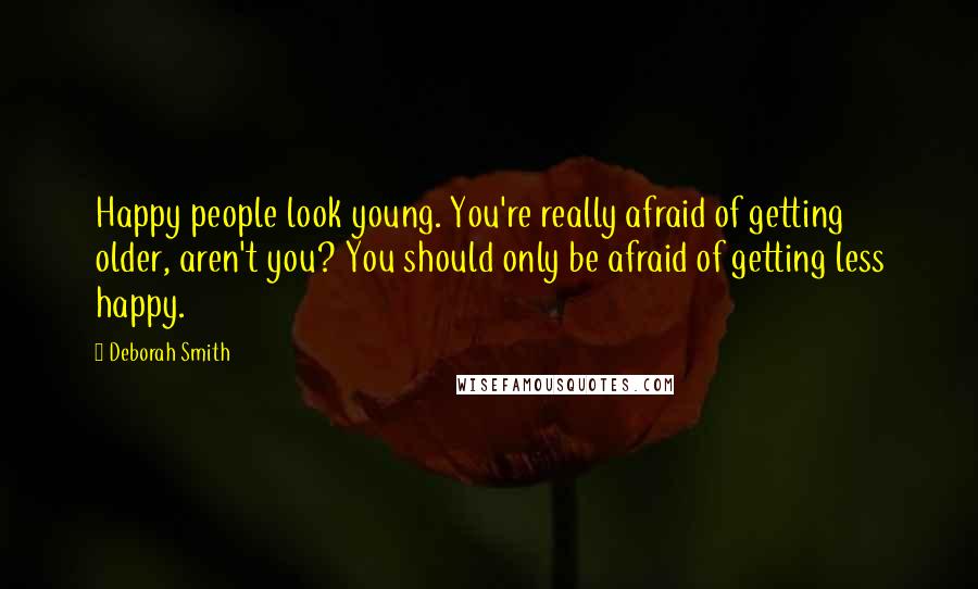 Deborah Smith Quotes: Happy people look young. You're really afraid of getting older, aren't you? You should only be afraid of getting less happy.