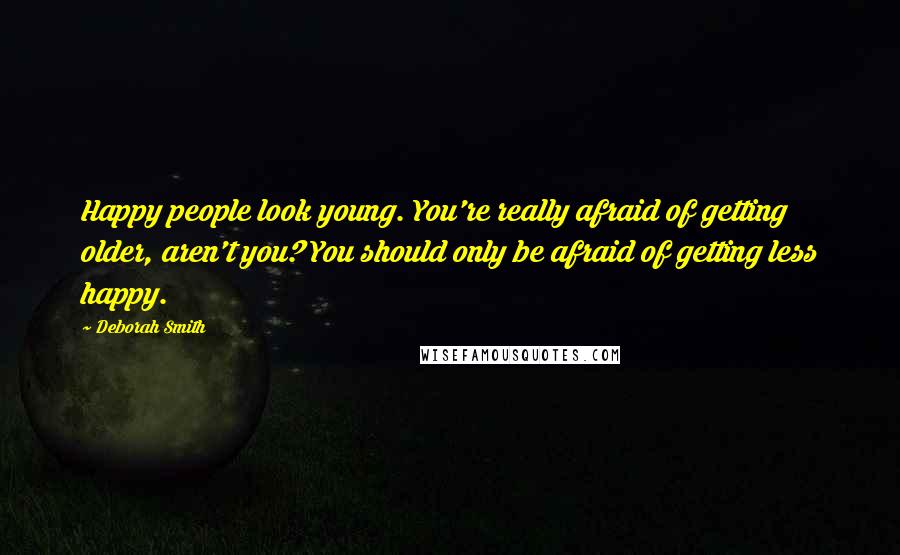 Deborah Smith Quotes: Happy people look young. You're really afraid of getting older, aren't you? You should only be afraid of getting less happy.