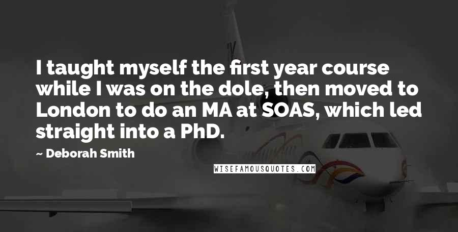 Deborah Smith Quotes: I taught myself the first year course while I was on the dole, then moved to London to do an MA at SOAS, which led straight into a PhD.