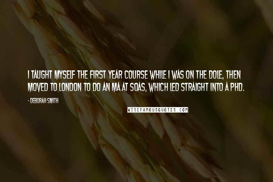 Deborah Smith Quotes: I taught myself the first year course while I was on the dole, then moved to London to do an MA at SOAS, which led straight into a PhD.