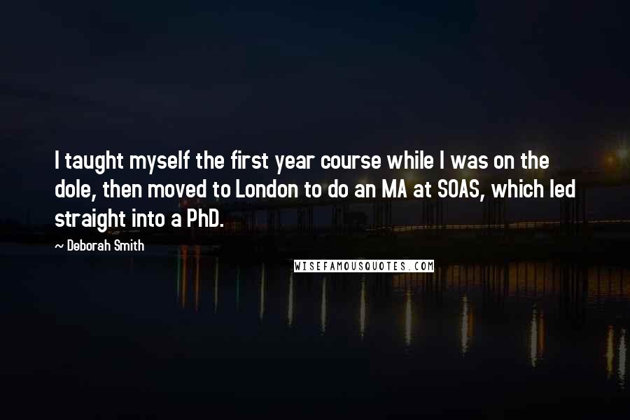 Deborah Smith Quotes: I taught myself the first year course while I was on the dole, then moved to London to do an MA at SOAS, which led straight into a PhD.