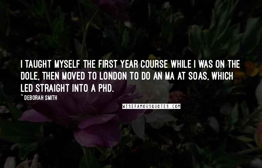 Deborah Smith Quotes: I taught myself the first year course while I was on the dole, then moved to London to do an MA at SOAS, which led straight into a PhD.