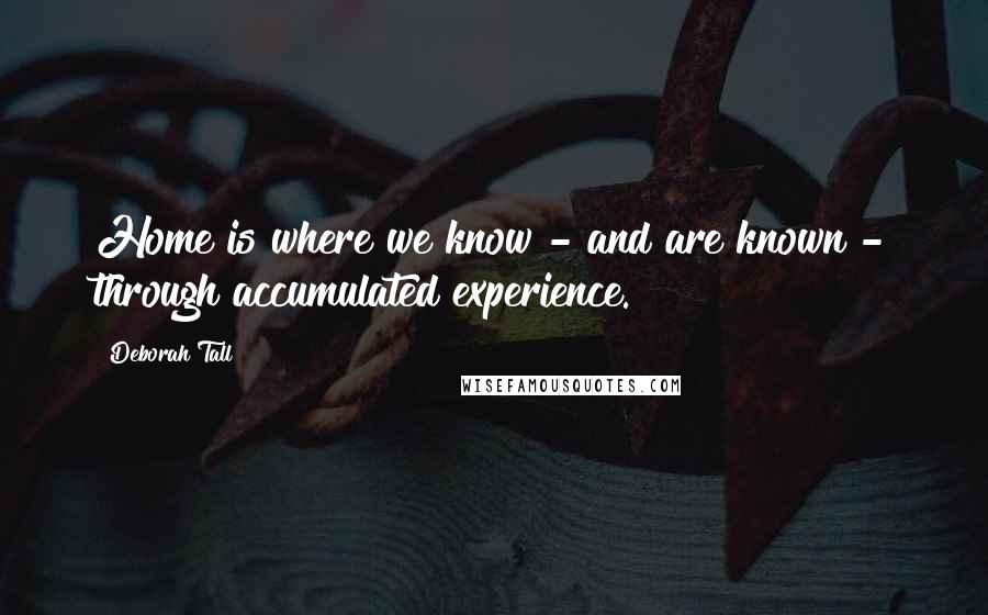 Deborah Tall Quotes: Home is where we know - and are known - through accumulated experience.