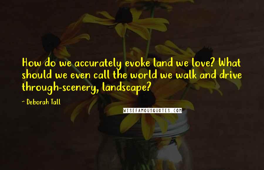 Deborah Tall Quotes: How do we accurately evoke land we love? What should we even call the world we walk and drive through-scenery, landscape?