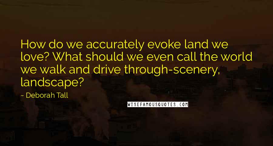 Deborah Tall Quotes: How do we accurately evoke land we love? What should we even call the world we walk and drive through-scenery, landscape?