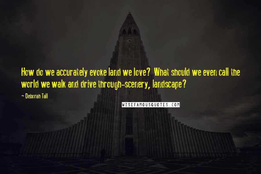Deborah Tall Quotes: How do we accurately evoke land we love? What should we even call the world we walk and drive through-scenery, landscape?
