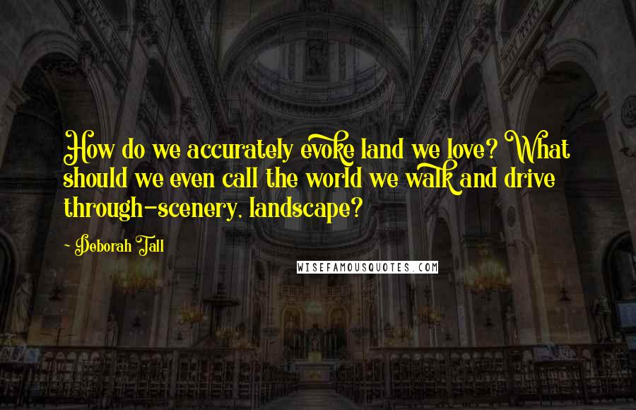 Deborah Tall Quotes: How do we accurately evoke land we love? What should we even call the world we walk and drive through-scenery, landscape?