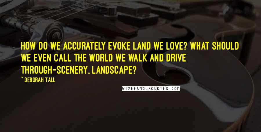 Deborah Tall Quotes: How do we accurately evoke land we love? What should we even call the world we walk and drive through-scenery, landscape?