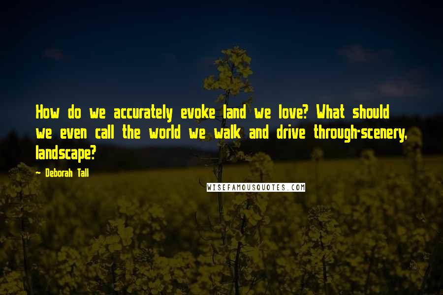 Deborah Tall Quotes: How do we accurately evoke land we love? What should we even call the world we walk and drive through-scenery, landscape?