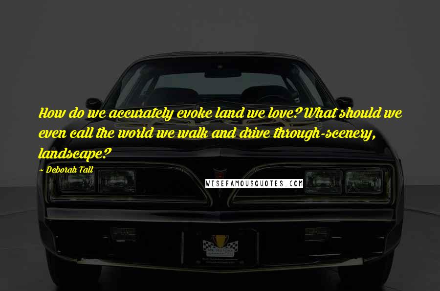Deborah Tall Quotes: How do we accurately evoke land we love? What should we even call the world we walk and drive through-scenery, landscape?