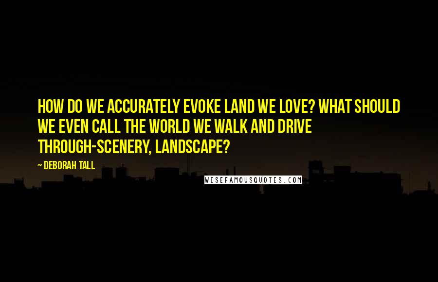 Deborah Tall Quotes: How do we accurately evoke land we love? What should we even call the world we walk and drive through-scenery, landscape?