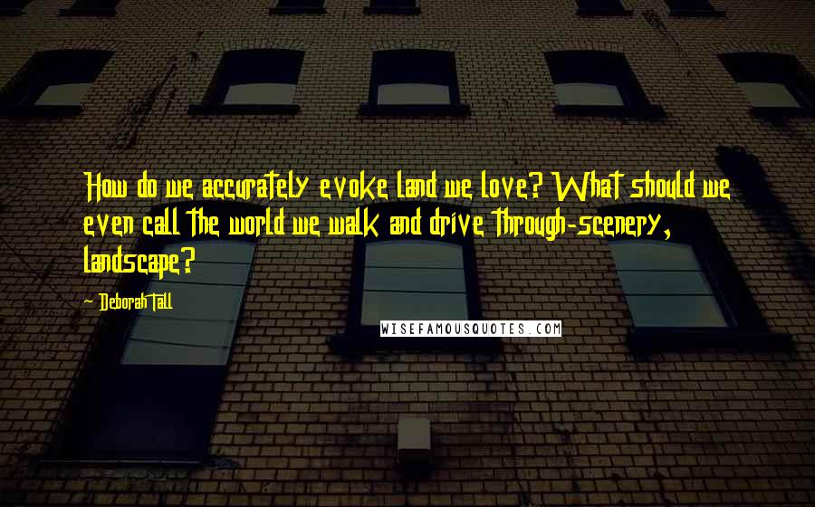 Deborah Tall Quotes: How do we accurately evoke land we love? What should we even call the world we walk and drive through-scenery, landscape?