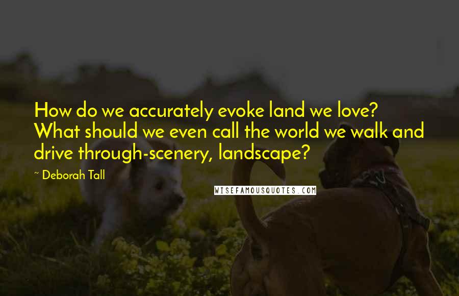 Deborah Tall Quotes: How do we accurately evoke land we love? What should we even call the world we walk and drive through-scenery, landscape?
