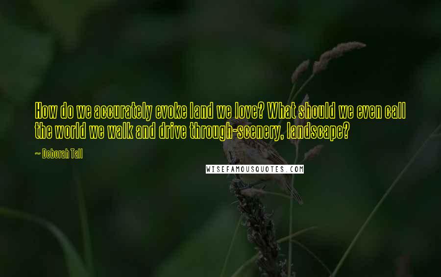 Deborah Tall Quotes: How do we accurately evoke land we love? What should we even call the world we walk and drive through-scenery, landscape?