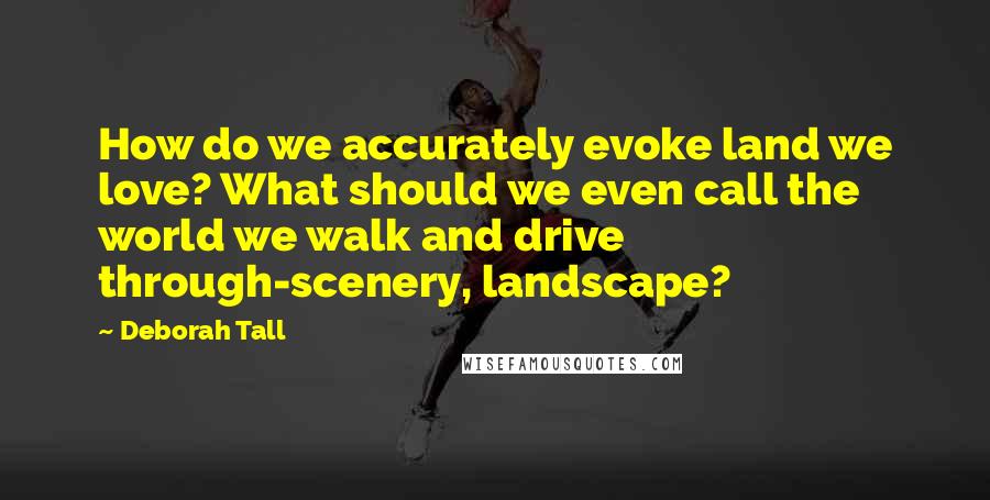 Deborah Tall Quotes: How do we accurately evoke land we love? What should we even call the world we walk and drive through-scenery, landscape?