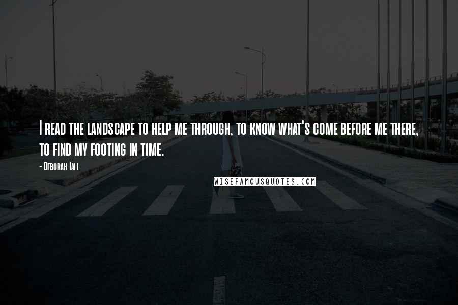 Deborah Tall Quotes: I read the landscape to help me through, to know what's come before me there, to find my footing in time.