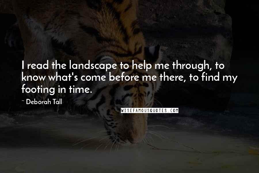 Deborah Tall Quotes: I read the landscape to help me through, to know what's come before me there, to find my footing in time.