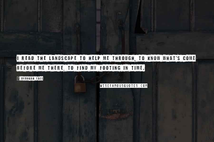 Deborah Tall Quotes: I read the landscape to help me through, to know what's come before me there, to find my footing in time.