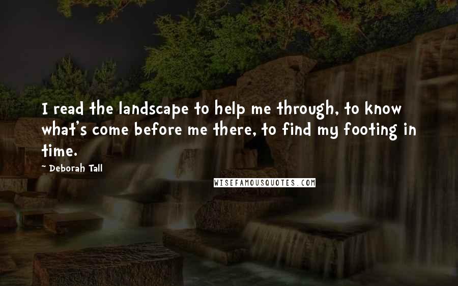 Deborah Tall Quotes: I read the landscape to help me through, to know what's come before me there, to find my footing in time.