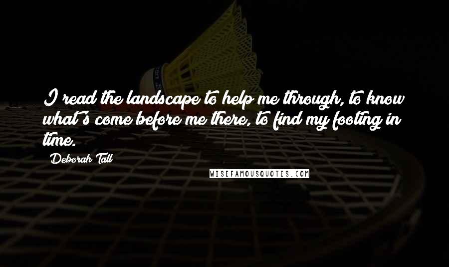 Deborah Tall Quotes: I read the landscape to help me through, to know what's come before me there, to find my footing in time.