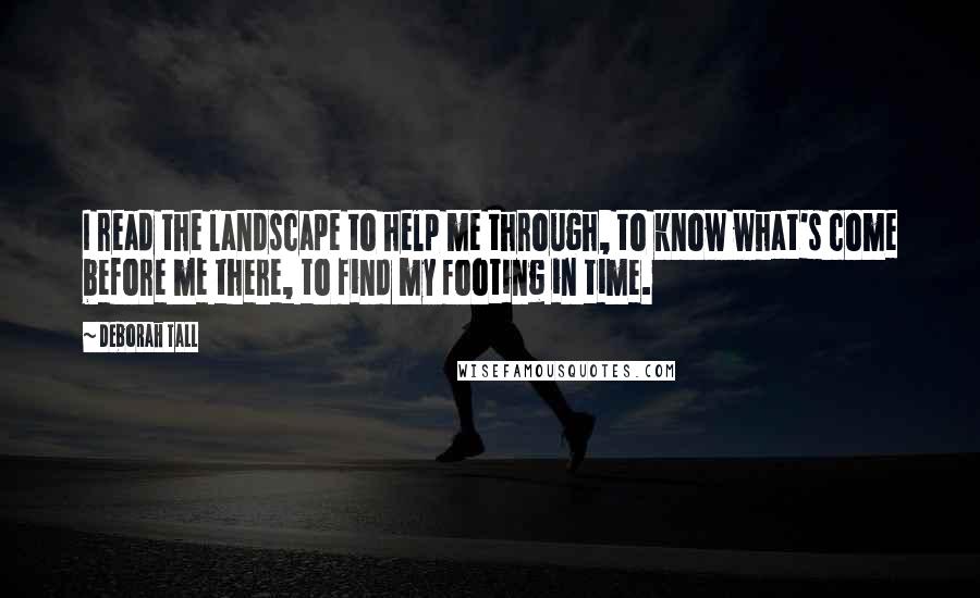 Deborah Tall Quotes: I read the landscape to help me through, to know what's come before me there, to find my footing in time.