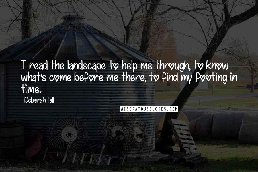 Deborah Tall Quotes: I read the landscape to help me through, to know what's come before me there, to find my footing in time.