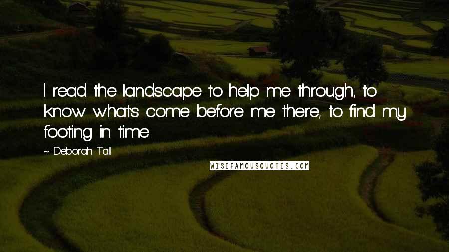 Deborah Tall Quotes: I read the landscape to help me through, to know what's come before me there, to find my footing in time.