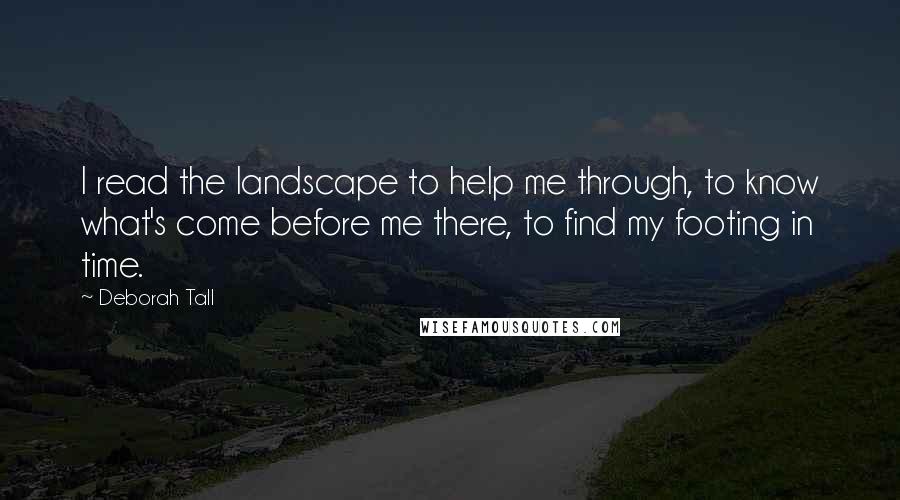 Deborah Tall Quotes: I read the landscape to help me through, to know what's come before me there, to find my footing in time.