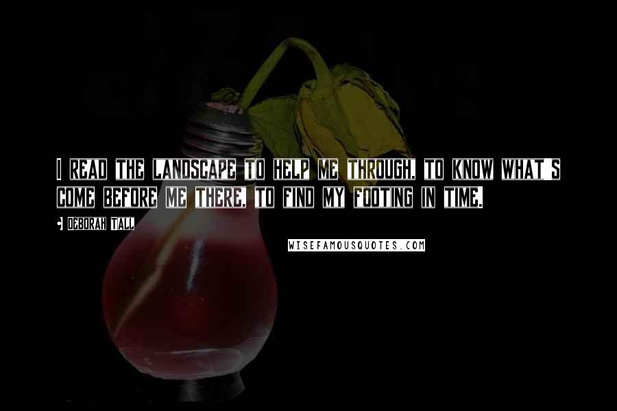 Deborah Tall Quotes: I read the landscape to help me through, to know what's come before me there, to find my footing in time.