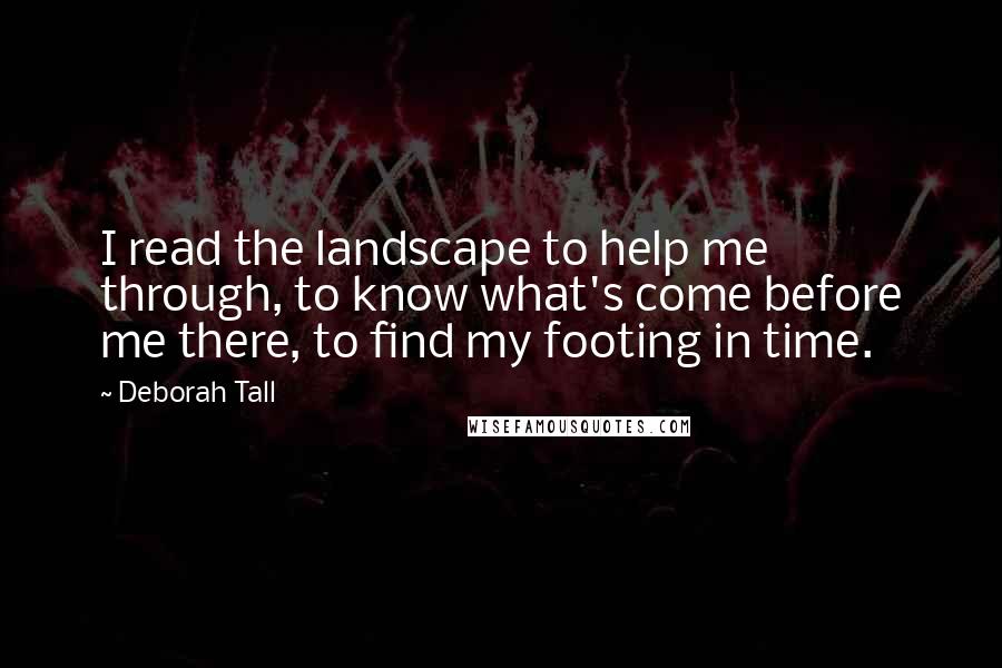 Deborah Tall Quotes: I read the landscape to help me through, to know what's come before me there, to find my footing in time.