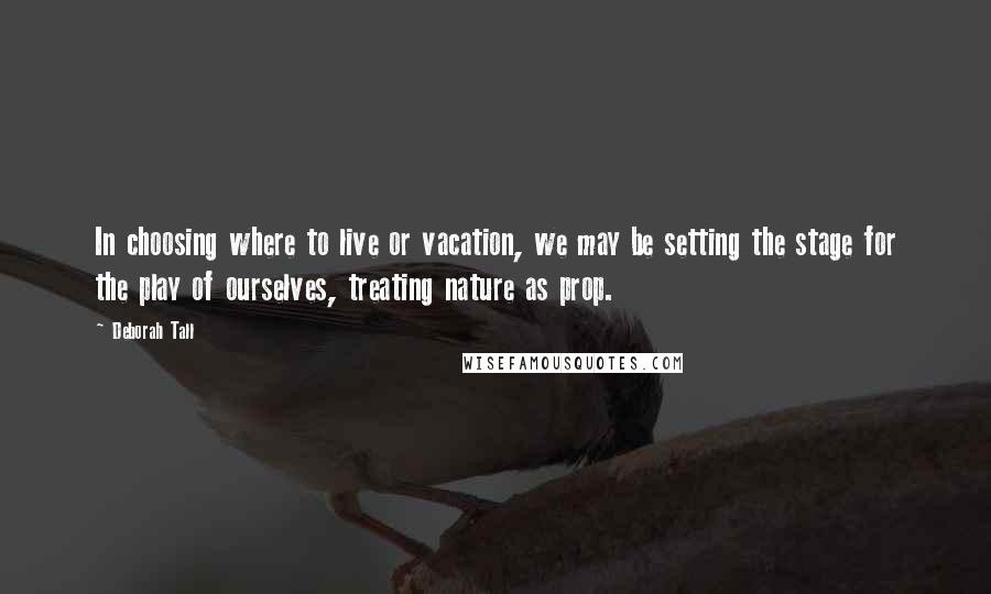 Deborah Tall Quotes: In choosing where to live or vacation, we may be setting the stage for the play of ourselves, treating nature as prop.