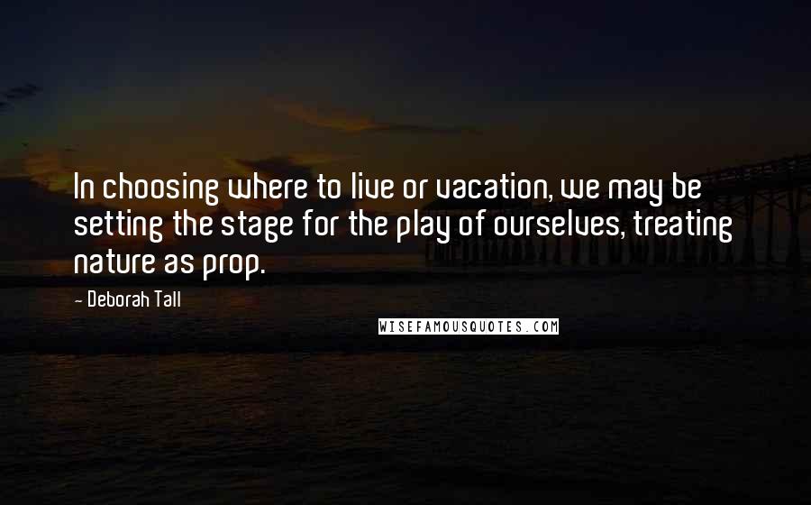 Deborah Tall Quotes: In choosing where to live or vacation, we may be setting the stage for the play of ourselves, treating nature as prop.