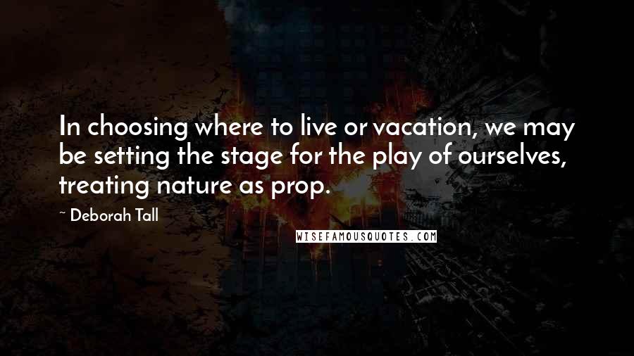 Deborah Tall Quotes: In choosing where to live or vacation, we may be setting the stage for the play of ourselves, treating nature as prop.