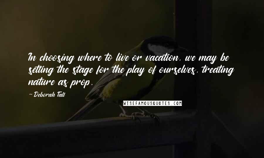 Deborah Tall Quotes: In choosing where to live or vacation, we may be setting the stage for the play of ourselves, treating nature as prop.