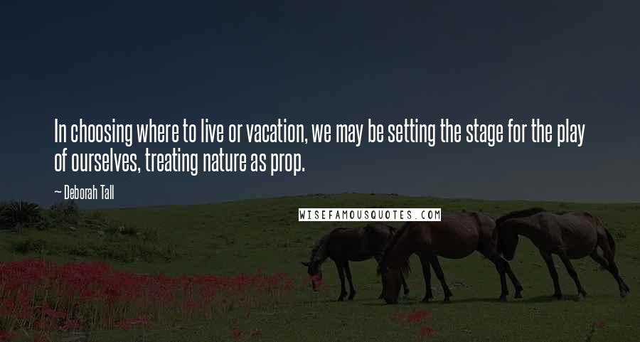 Deborah Tall Quotes: In choosing where to live or vacation, we may be setting the stage for the play of ourselves, treating nature as prop.