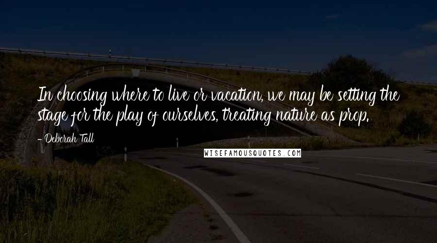 Deborah Tall Quotes: In choosing where to live or vacation, we may be setting the stage for the play of ourselves, treating nature as prop.