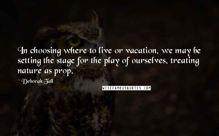 Deborah Tall Quotes: In choosing where to live or vacation, we may be setting the stage for the play of ourselves, treating nature as prop.