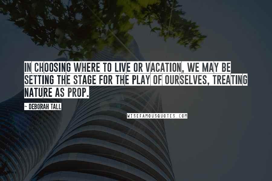 Deborah Tall Quotes: In choosing where to live or vacation, we may be setting the stage for the play of ourselves, treating nature as prop.