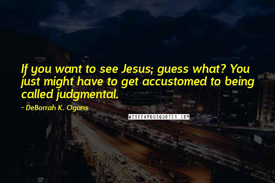 DeBorrah K. Ogans Quotes: If you want to see Jesus; guess what? You just might have to get accustomed to being called judgmental.