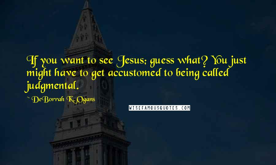 DeBorrah K. Ogans Quotes: If you want to see Jesus; guess what? You just might have to get accustomed to being called judgmental.