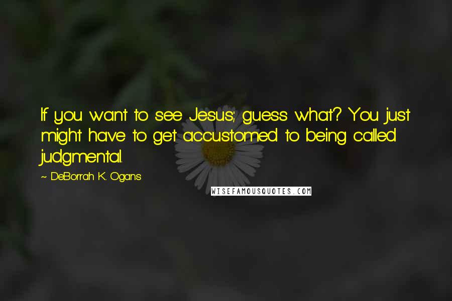 DeBorrah K. Ogans Quotes: If you want to see Jesus; guess what? You just might have to get accustomed to being called judgmental.
