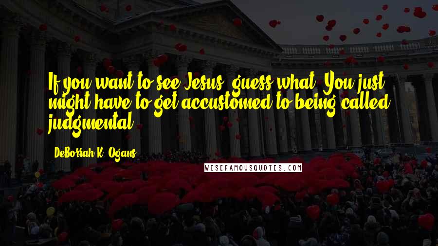 DeBorrah K. Ogans Quotes: If you want to see Jesus; guess what? You just might have to get accustomed to being called judgmental.