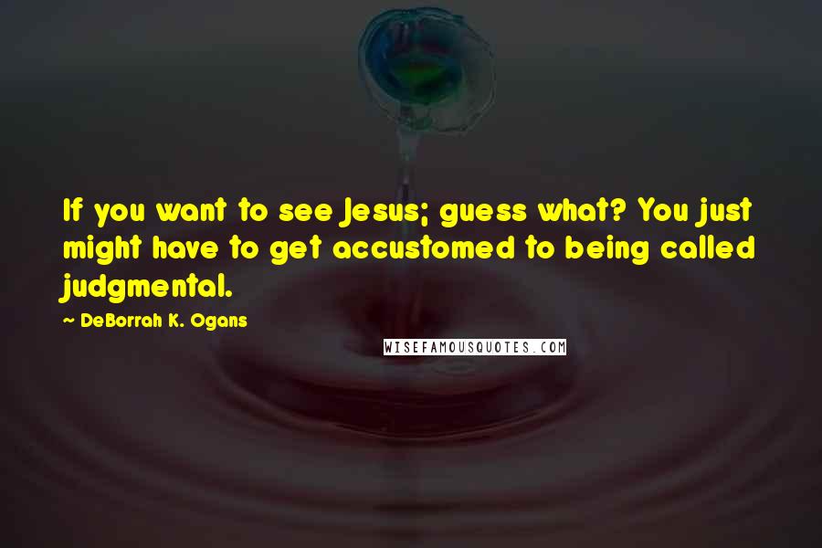 DeBorrah K. Ogans Quotes: If you want to see Jesus; guess what? You just might have to get accustomed to being called judgmental.