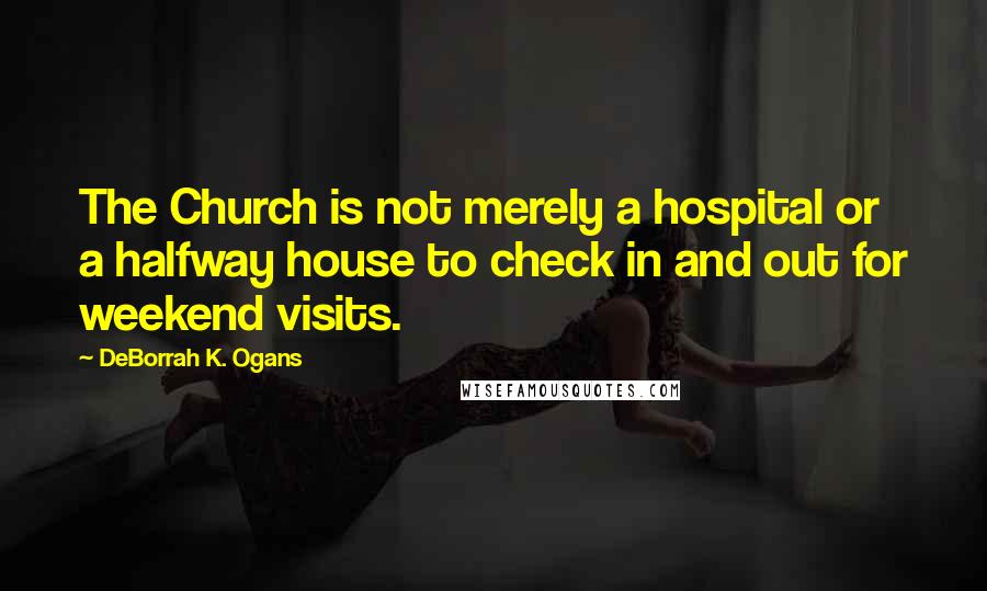 DeBorrah K. Ogans Quotes: The Church is not merely a hospital or a halfway house to check in and out for weekend visits.