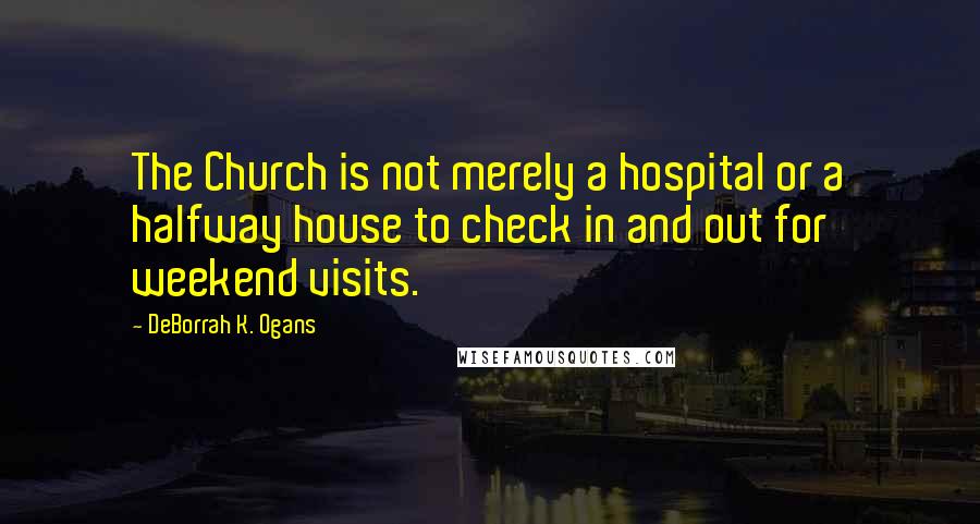 DeBorrah K. Ogans Quotes: The Church is not merely a hospital or a halfway house to check in and out for weekend visits.