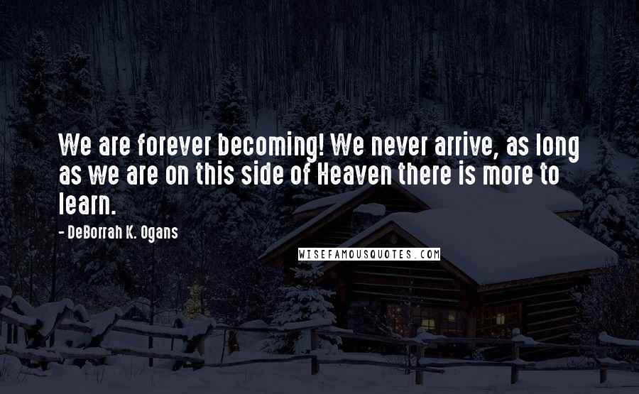 DeBorrah K. Ogans Quotes: We are forever becoming! We never arrive, as long as we are on this side of Heaven there is more to learn.