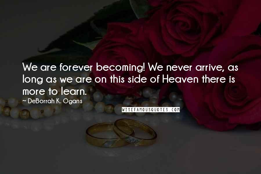 DeBorrah K. Ogans Quotes: We are forever becoming! We never arrive, as long as we are on this side of Heaven there is more to learn.